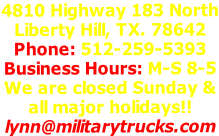 4810 Highway 183 North Liberty Hill, TX. 78642 Phone: 512-259-5393 Business Hours: M-S 8-5 We are closed Sunday & all major holidays!! lynn@militarytrucks.com
